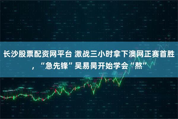 长沙股票配资网平台 激战三小时拿下澳网正赛首胜，“急先锋”吴易昺开始学会“熬”