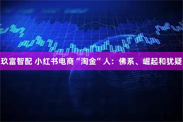 玖富智配 小红书电商“淘金”人：佛系、崛起和犹疑
