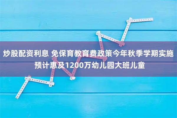 炒股配资利息 免保育教育费政策今年秋季学期实施 预计惠及1200万幼儿园大班儿童