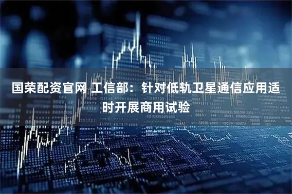 国荣配资官网 工信部：针对低轨卫星通信应用适时开展商用试验