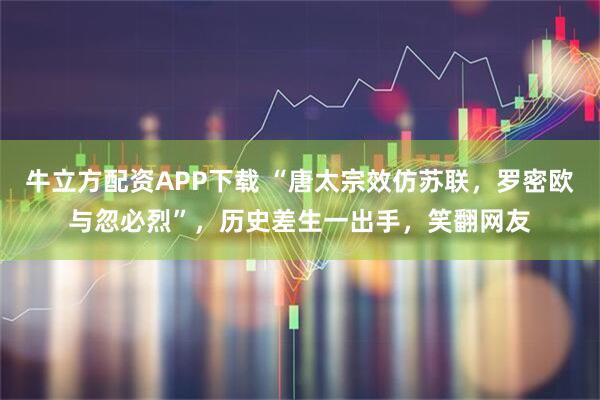 牛立方配资APP下载 “唐太宗效仿苏联，罗密欧与忽必烈”，历史差生一出手，笑翻网友