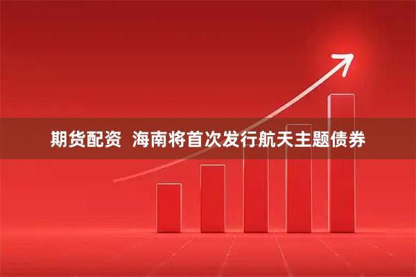 期货配资 海南将首次发行航天主题债券