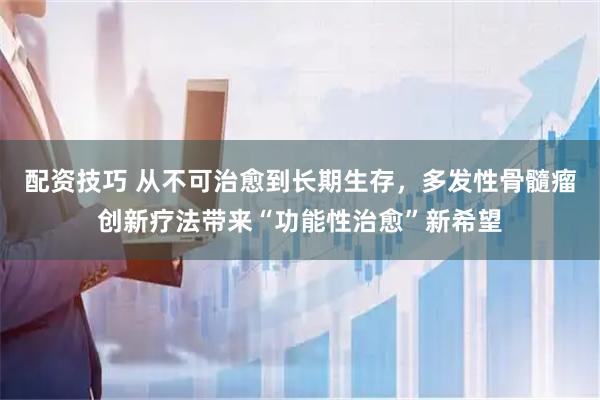 配资技巧 从不可治愈到长期生存，多发性骨髓瘤创新疗法带来“功能性治愈”新希望