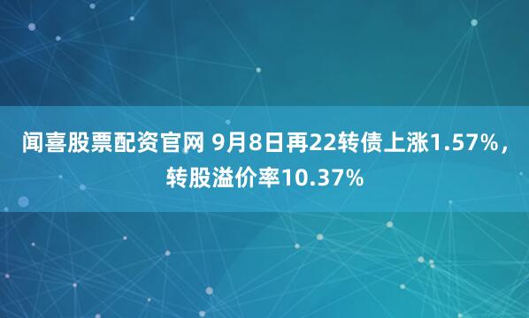 闻喜股票配资官网 9月8日再22转债上涨1.57%，转股溢价率10.37%